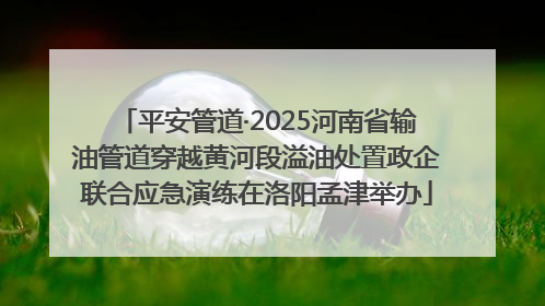平安管道·2025河南省输油管道穿越黄河段溢油处置政企联合应急演练在洛阳孟津举办