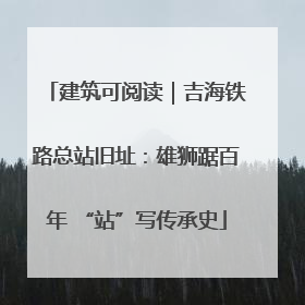 建筑可阅读｜吉海铁路总站旧址：雄狮踞百年 “站”写传承史