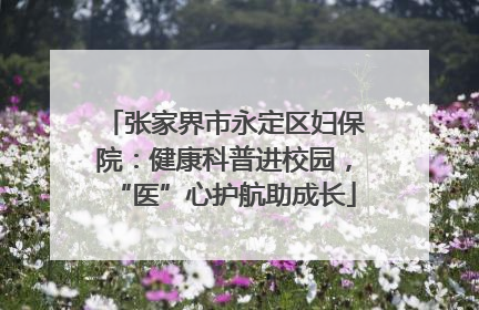 张家界市永定区妇保院：健康科普进校园，“医”心护航助成长