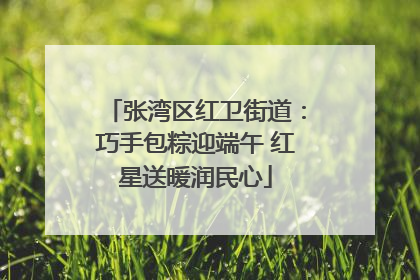 张湾区红卫街道：巧手包粽迎端午 红星送暖润民心