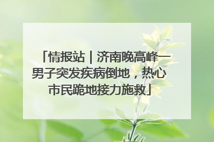 情报站｜济南晚高峰一男子突发疾病倒地，热心市民跪地接力施救