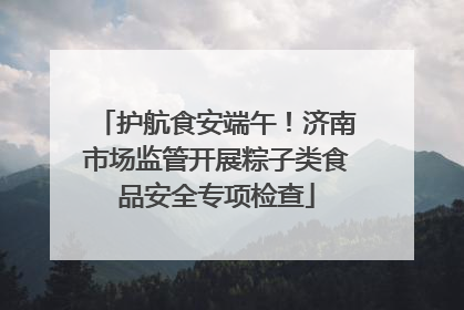 护航食安端午！济南市场监管开展粽子类食品安全专项检查