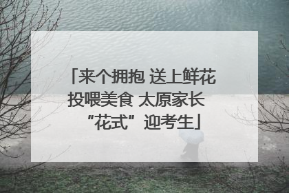 来个拥抱 送上鲜花 投喂美食 太原家长“花式”迎考生