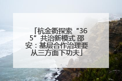 杭金衢探索“365”共治新模式 邵安：基层合作治理要从三方面下功夫