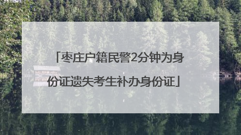 枣庄户籍民警2分钟为身份证遗失考生补办身份证