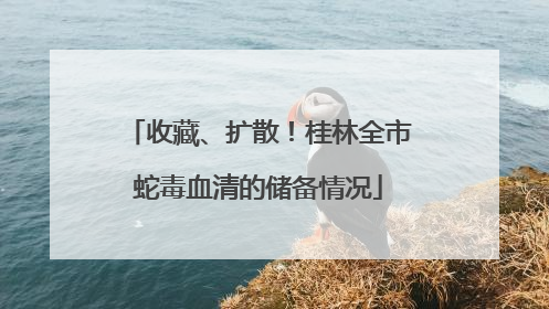 收藏、扩散！桂林全市蛇毒血清的储备情况