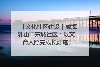 文化社区建设｜威海乳山市东城社区：以文育人照亮成长灯塔