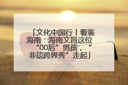 文化中国行丨看鉴海南：海南文昌这位“00后”男孩，“非遗跨界秀”走起