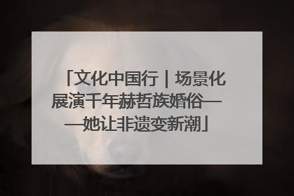 文化中国行｜场景化展演千年赫哲族婚俗——她让非遗变新潮