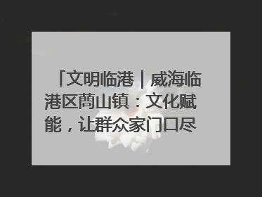 文明临港｜威海临港区蔄山镇：文化赋能，让群众家门口尽享幸福生活