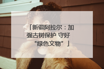 新疆阿拉尔：加强古树保护 守好“绿色文物”