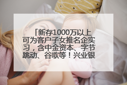 新存1000万以上可为客户子女推名企实习，含中金资本、字节跳动、谷歌等！兴业银行回应：属实