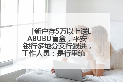 新户存5万以上送LABUBU盲盒，平安银行多地分支行跟进，工作人员：是行里统一的，进货渠道不清楚
