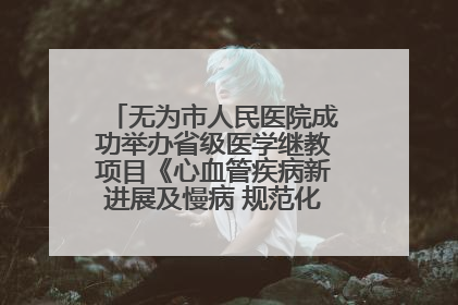 无为市人民医院成功举办省级医学继教项目《心血管疾病新进展及慢病 规范化诊疗》培训班