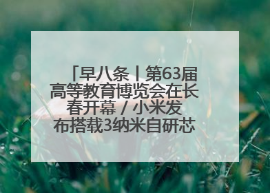早八条丨第63届高等教育博览会在长春开幕 / 小米发布搭载3纳米自研芯片旗舰产品