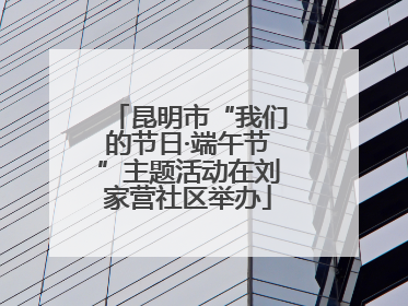 昆明市“我们的节日·端午节”主题活动在刘家营社区举办