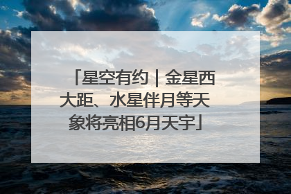 星空有约｜金星西大距、水星伴月等天象将亮相6月天宇