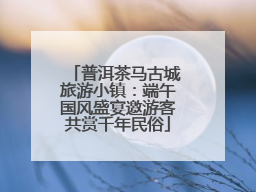 普洱茶马古城旅游小镇：端午国风盛宴邀游客共赏千年民俗