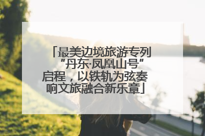 最美边境旅游专列“丹东·凤凰山号”启程，以铁轨为弦奏响文旅融合新乐章