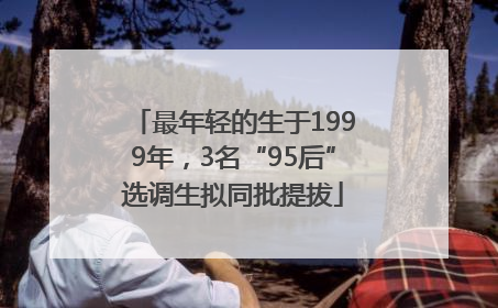 最年轻的生于1999年，3名“95后”选调生拟同批提拔