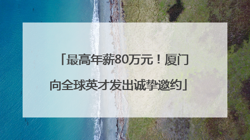 最高年薪80万元！厦门向全球英才发出诚挚邀约