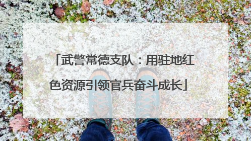 武警常德支队：用驻地红色资源引领官兵奋斗成长