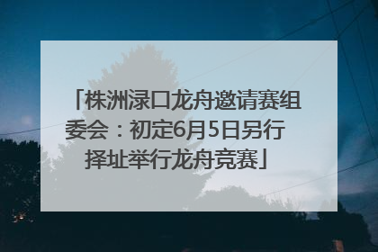 株洲渌口龙舟邀请赛组委会：初定6月5日另行择址举行龙舟竞赛