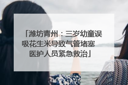 潍坊青州：三岁幼童误吸花生米导致气管堵塞 医护人员紧急救治
