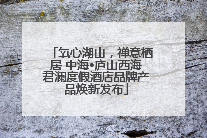 氧心湖山，禅意栖居 中海•庐山西海君澜度假酒店品牌产品焕新发布