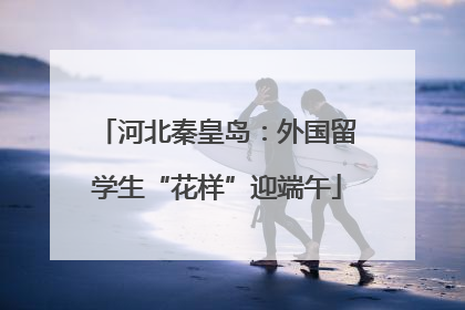 河北秦皇岛：外国留学生“花样”迎端午