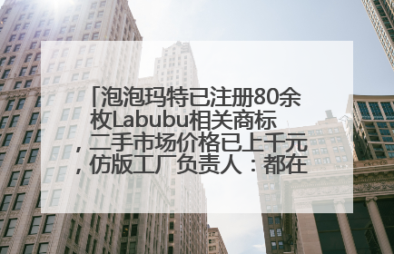 泡泡玛特已注册80余枚Labubu相关商标，二手市场价格已上千元，仿版工厂负责人：都在欠货，根本不够分