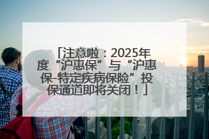 注意啦：2025年度“沪惠保”与“沪惠保-特定疾病保险”投保通道即将关闭！