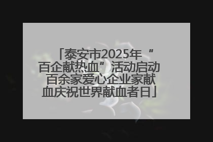 泰安市2025年“百企献热血”活动启动 百余家爱心企业家献血庆祝世界献血者日