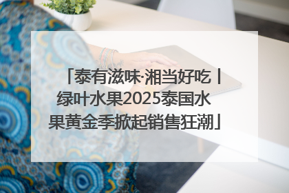 泰有滋味·湘当好吃丨绿叶水果2025泰国水果黄金季掀起销售狂潮