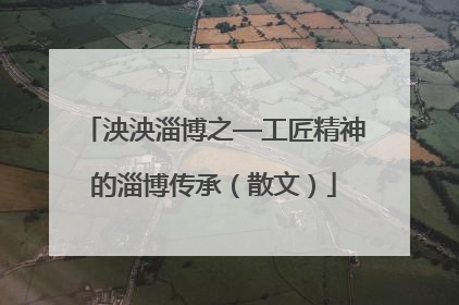 泱泱淄博之—工匠精神的淄博传承（散文）