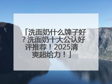 洗面奶什么牌子好？洗面奶十大公认好评推荐！2025清爽超给力！