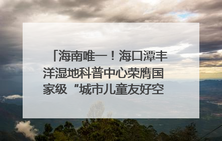 海南唯一！海口潭丰洋湿地科普中心荣膺国家级“城市儿童友好空间建设园区”称号