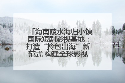 海南陵水海归小镇国际短剧影视基地：打造“拎包出海”新范式 构建全球影视产业“新热土”