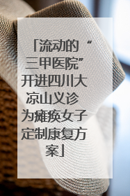 流动的“三甲医院”开进四川大凉山义诊 为瘫痪女子定制康复方案