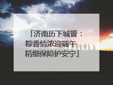 济南历下城管：粽香情浓迎端午 精细保障护安宁