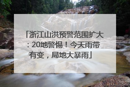 浙江山洪预警范围扩大：20地警惕！今天雨带有变，局地大暴雨
