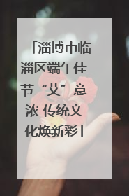 淄博市临淄区端午佳节“艾”意浓 传统文化焕新彩