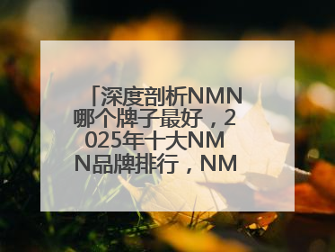 深度剖析NMN哪个牌子最好，2025年十大NMN品牌排行，NMN该怎么选