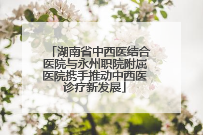 湖南省中西医结合医院与永州职院附属医院携手推动中西医诊疗新发展