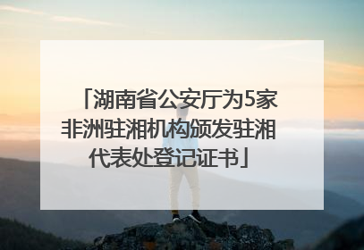 湖南省公安厅为5家非洲驻湘机构颁发驻湘代表处登记证书