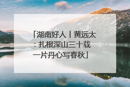 湖南好人丨黄远太：扎根深山三十载 一片丹心写春秋