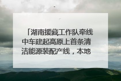 湖南援藏工作队牵线中车建起高原上首条清洁能源装配产线，本地大学生成车间检验员