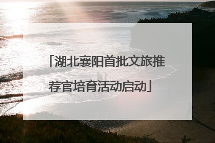 湖北襄阳首批文旅推荐官培育活动启动