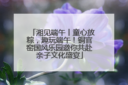 湘见端午丨童心放粽，趣玩端午！铜官窑国风乐园邀你共赴亲子文化盛宴