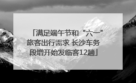 满足端午节和“六一”旅客出行需求 长沙车务段增开始发临客12趟